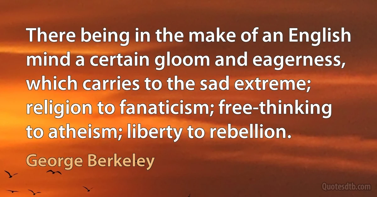 There being in the make of an English mind a certain gloom and eagerness, which carries to the sad extreme; religion to fanaticism; free-thinking to atheism; liberty to rebellion. (George Berkeley)