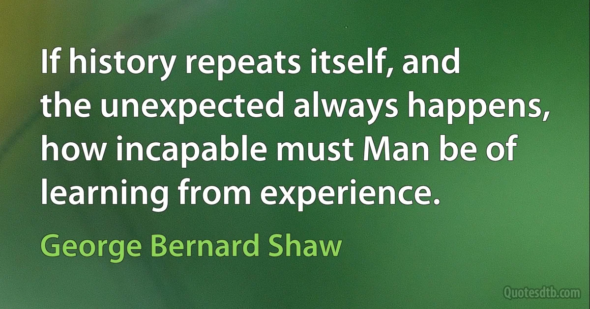 If history repeats itself, and the unexpected always happens, how incapable must Man be of learning from experience. (George Bernard Shaw)