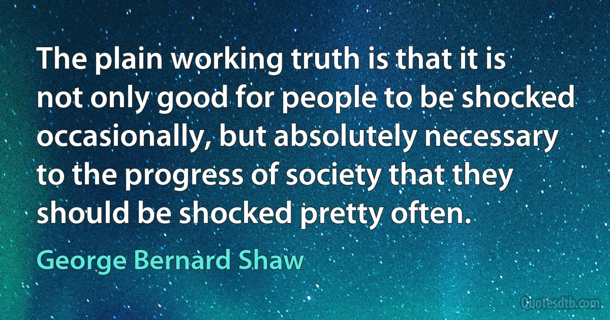 The plain working truth is that it is not only good for people to be shocked occasionally, but absolutely necessary to the progress of society that they should be shocked pretty often. (George Bernard Shaw)