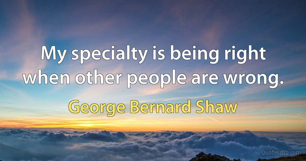 My specialty is being right when other people are wrong. (George Bernard Shaw)