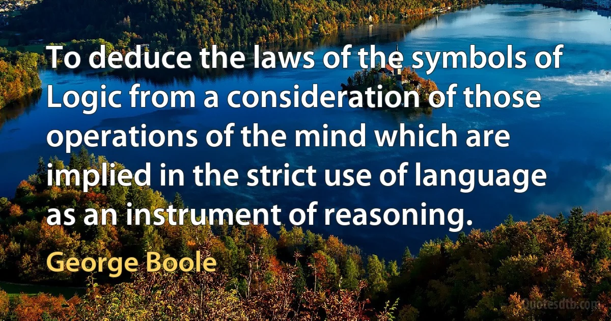 To deduce the laws of the symbols of Logic from a consideration of those operations of the mind which are implied in the strict use of language as an instrument of reasoning. (George Boole)