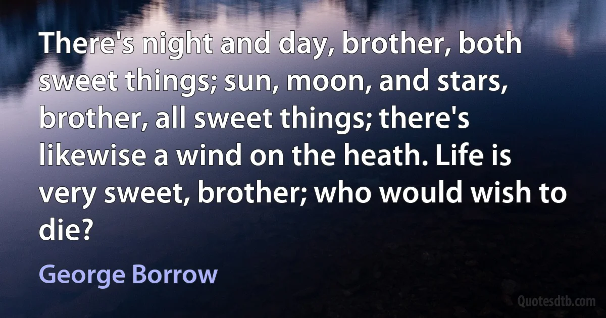 There's night and day, brother, both sweet things; sun, moon, and stars, brother, all sweet things; there's likewise a wind on the heath. Life is very sweet, brother; who would wish to die? (George Borrow)