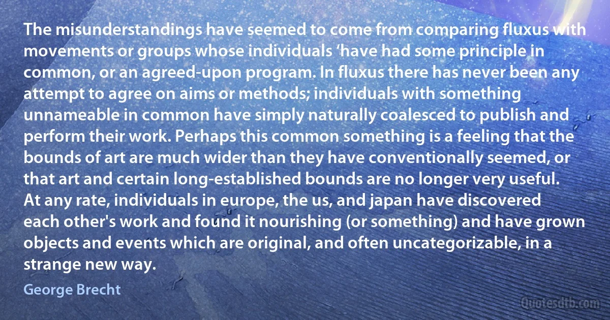 The misunderstandings have seemed to come from comparing fluxus with movements or groups whose individuals ‘have had some principle in common, or an agreed-upon program. In fluxus there has never been any attempt to agree on aims or methods; individuals with something unnameable in common have simply naturally coalesced to publish and perform their work. Perhaps this common something is a feeling that the bounds of art are much wider than they have conventionally seemed, or that art and certain long-established bounds are no longer very useful. At any rate, individuals in europe, the us, and japan have discovered each other's work and found it nourishing (or something) and have grown objects and events which are original, and often uncategorizable, in a strange new way. (George Brecht)