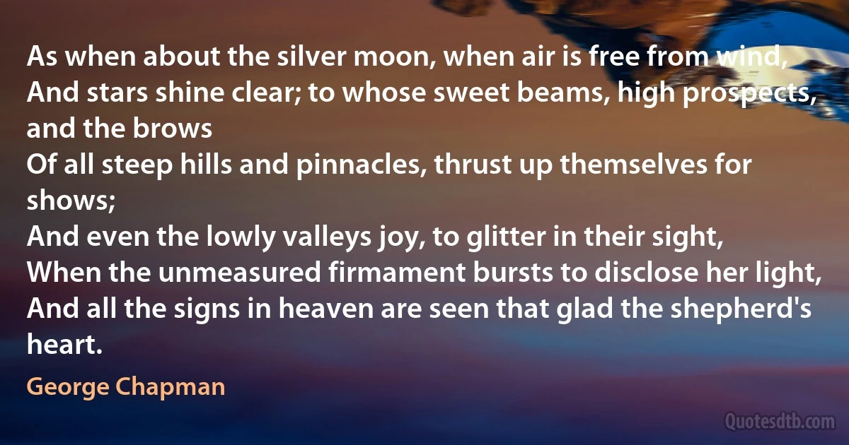 As when about the silver moon, when air is free from wind,
And stars shine clear; to whose sweet beams, high prospects, and the brows
Of all steep hills and pinnacles, thrust up themselves for shows;
And even the lowly valleys joy, to glitter in their sight,
When the unmeasured firmament bursts to disclose her light,
And all the signs in heaven are seen that glad the shepherd's heart. (George Chapman)