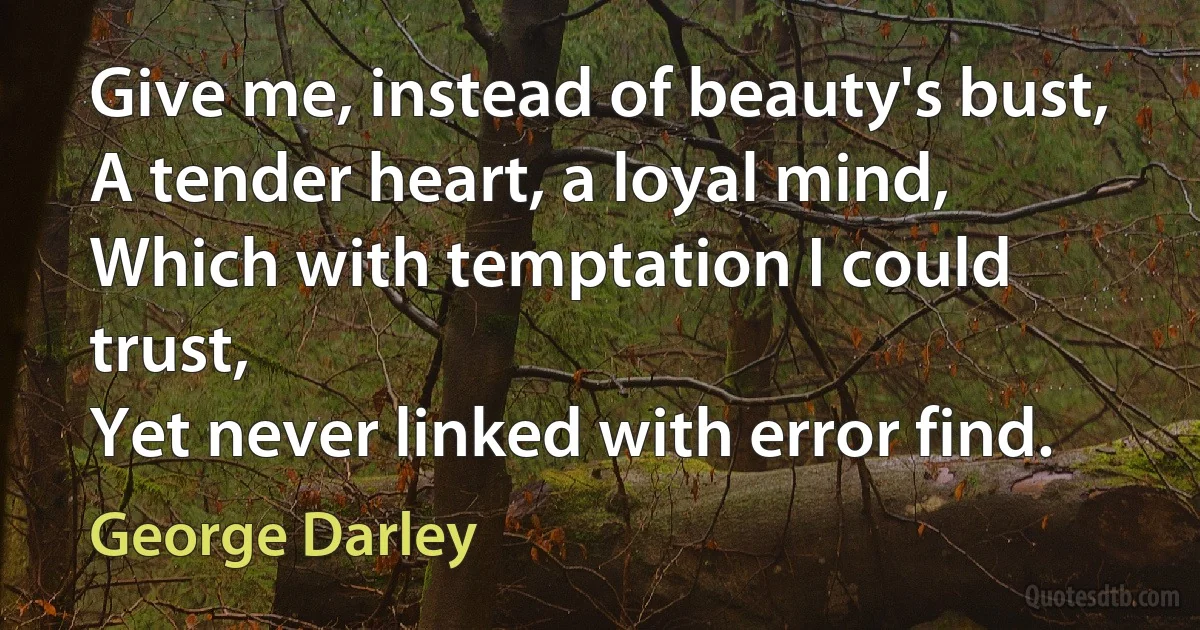 Give me, instead of beauty's bust,
A tender heart, a loyal mind,
Which with temptation I could trust,
Yet never linked with error find. (George Darley)