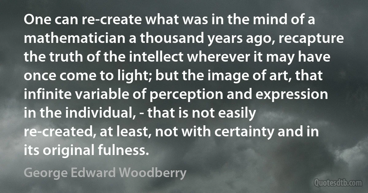 One can re-create what was in the mind of a mathematician a thousand years ago, recapture the truth of the intellect wherever it may have once come to light; but the image of art, that infinite variable of perception and expression in the individual, - that is not easily re-created, at least, not with certainty and in its original fulness. (George Edward Woodberry)