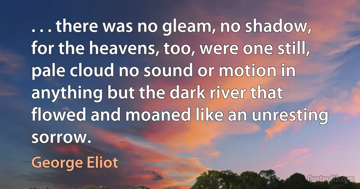 . . . there was no gleam, no shadow, for the heavens, too, were one still, pale cloud no sound or motion in anything but the dark river that flowed and moaned like an unresting sorrow. (George Eliot)