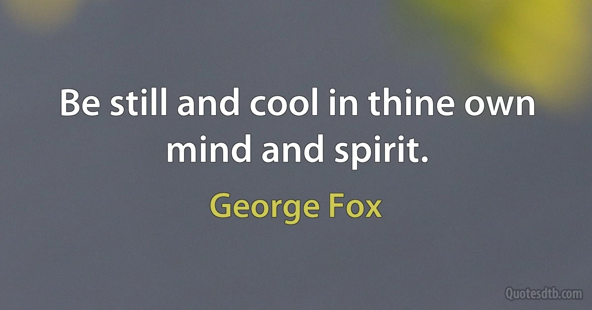 Be still and cool in thine own mind and spirit. (George Fox)