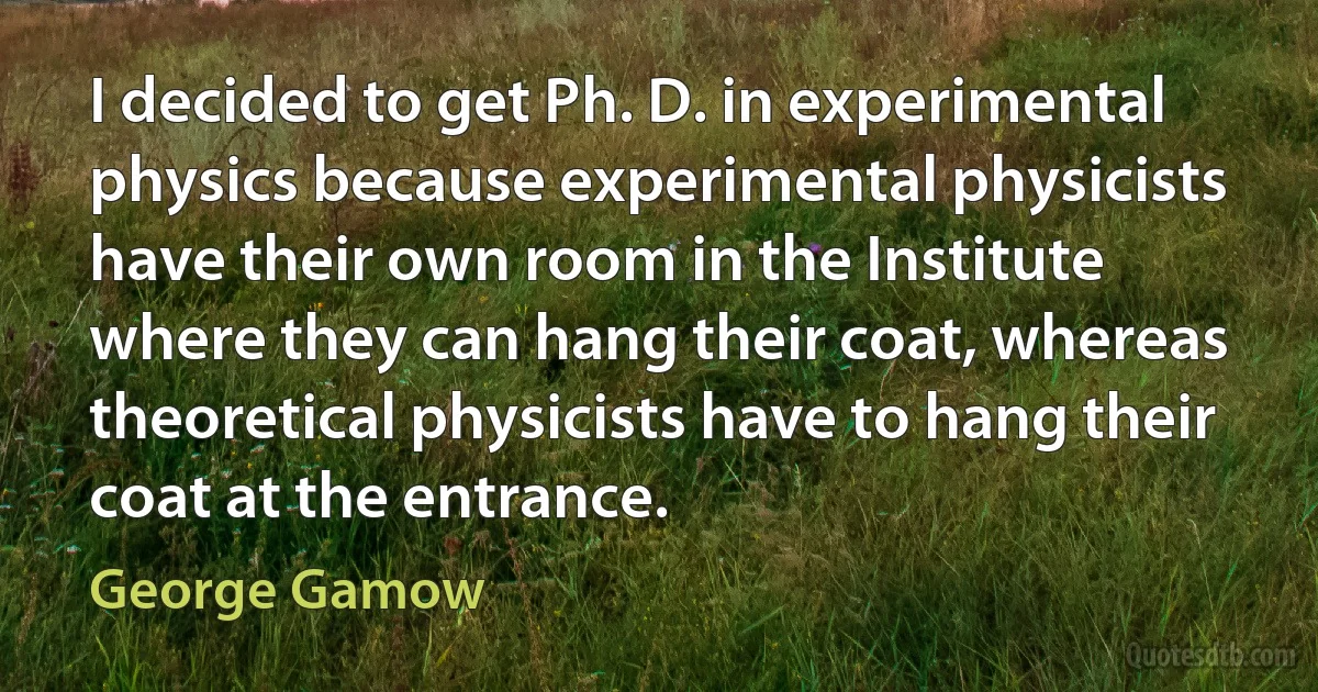 I decided to get Ph. D. in experimental physics because experimental physicists have their own room in the Institute where they can hang their coat, whereas theoretical physicists have to hang their coat at the entrance. (George Gamow)