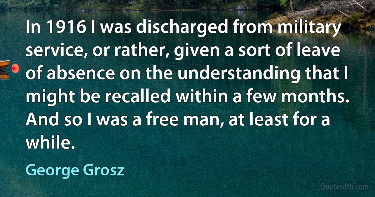 In 1916 I was discharged from military service, or rather, given a sort of leave of absence on the understanding that I might be recalled within a few months. And so I was a free man, at least for a while. (George Grosz)