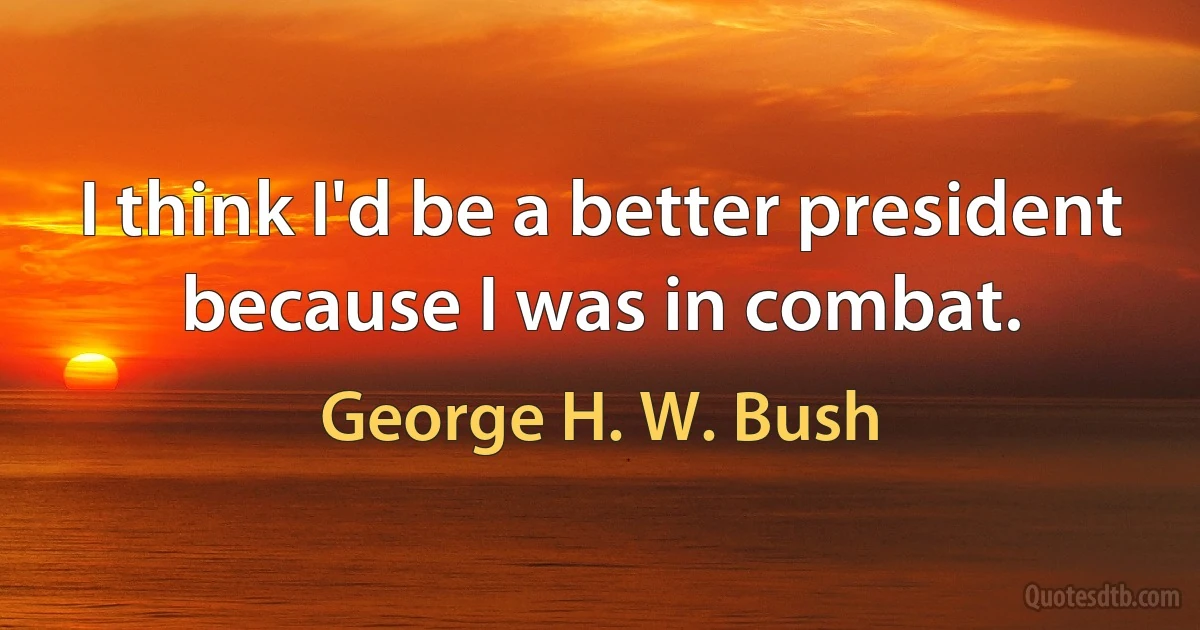 I think I'd be a better president because I was in combat. (George H. W. Bush)