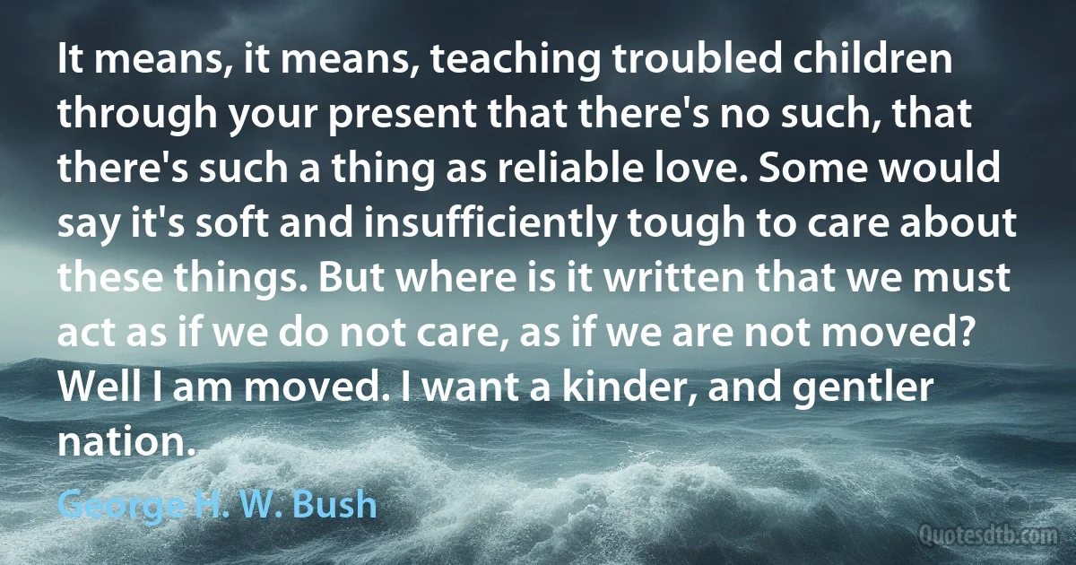 It means, it means, teaching troubled children through your present that there's no such, that there's such a thing as reliable love. Some would say it's soft and insufficiently tough to care about these things. But where is it written that we must act as if we do not care, as if we are not moved? Well I am moved. I want a kinder, and gentler nation. (George H. W. Bush)