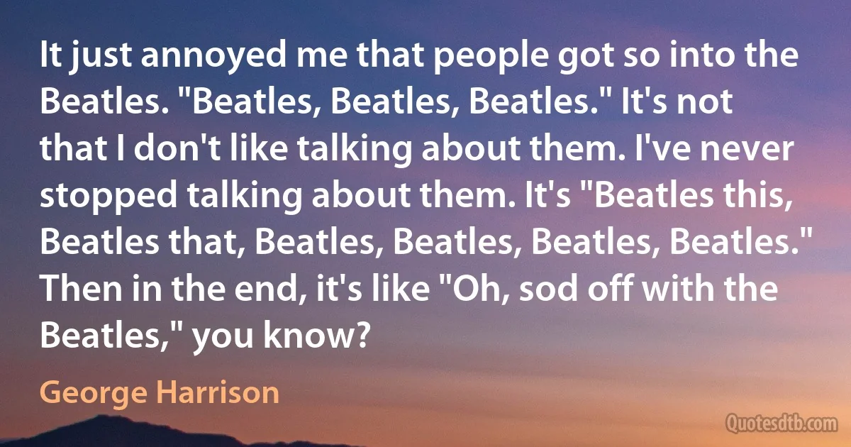 It just annoyed me that people got so into the Beatles. "Beatles, Beatles, Beatles." It's not that I don't like talking about them. I've never stopped talking about them. It's "Beatles this, Beatles that, Beatles, Beatles, Beatles, Beatles." Then in the end, it's like "Oh, sod off with the Beatles," you know? (George Harrison)