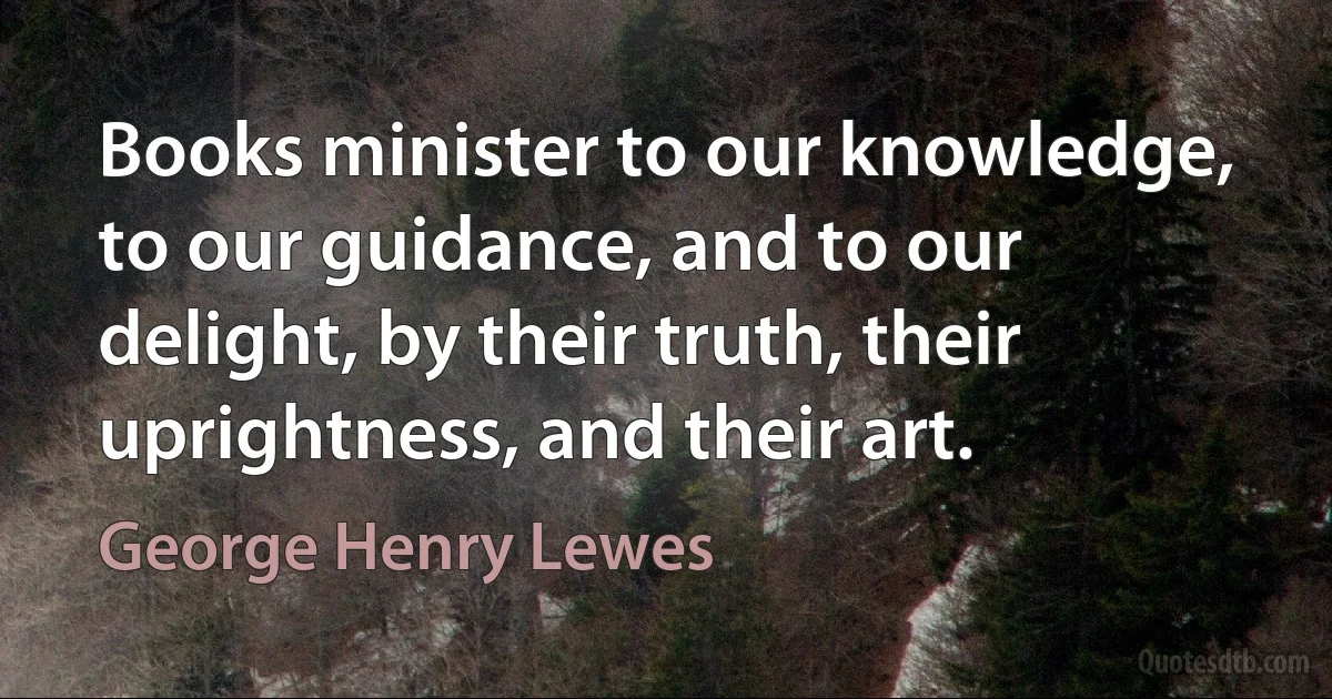 Books minister to our knowledge, to our guidance, and to our delight, by their truth, their uprightness, and their art. (George Henry Lewes)