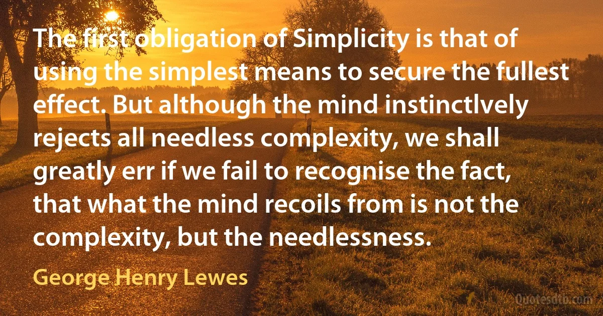 The first obligation of Simplicity is that of using the simplest means to secure the fullest effect. But although the mind instinctlvely rejects all needless complexity, we shall greatly err if we fail to recognise the fact, that what the mind recoils from is not the complexity, but the needlessness. (George Henry Lewes)