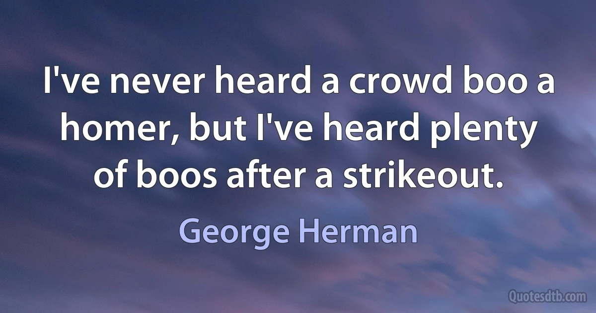 I've never heard a crowd boo a homer, but I've heard plenty of boos after a strikeout. (George Herman)