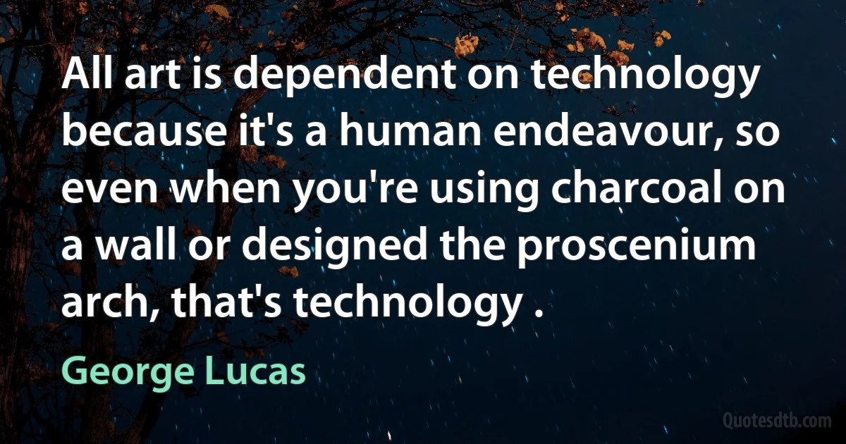 All art is dependent on technology because it's a human endeavour, so even when you're using charcoal on a wall or designed the proscenium arch, that's technology . (George Lucas)