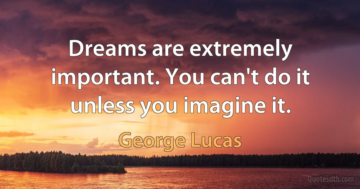 Dreams are extremely important. You can't do it unless you imagine it. (George Lucas)