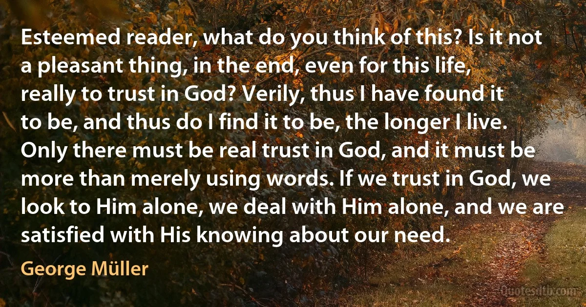 Esteemed reader, what do you think of this? Is it not a pleasant thing, in the end, even for this life, really to trust in God? Verily, thus I have found it to be, and thus do I find it to be, the longer I live. Only there must be real trust in God, and it must be more than merely using words. If we trust in God, we look to Him alone, we deal with Him alone, and we are satisfied with His knowing about our need. (George Müller)