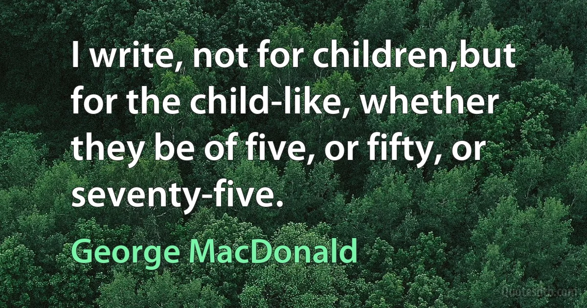 I write, not for children,but for the child-like, whether they be of five, or fifty, or seventy-five. (George MacDonald)