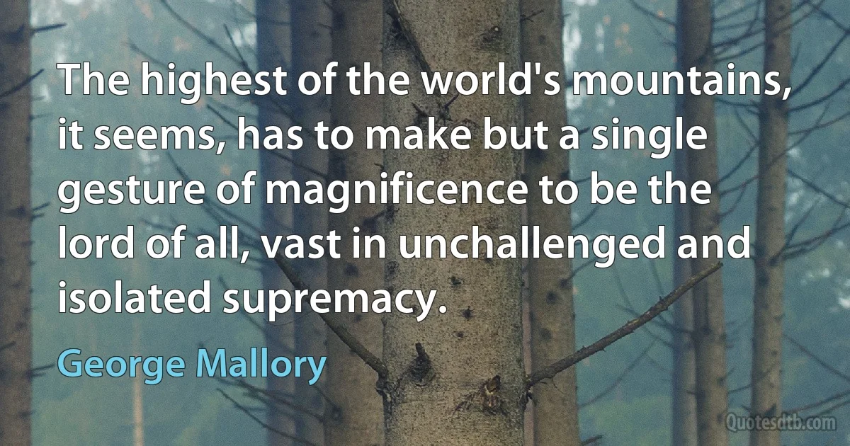 The highest of the world's mountains, it seems, has to make but a single gesture of magnificence to be the lord of all, vast in unchallenged and isolated supremacy. (George Mallory)