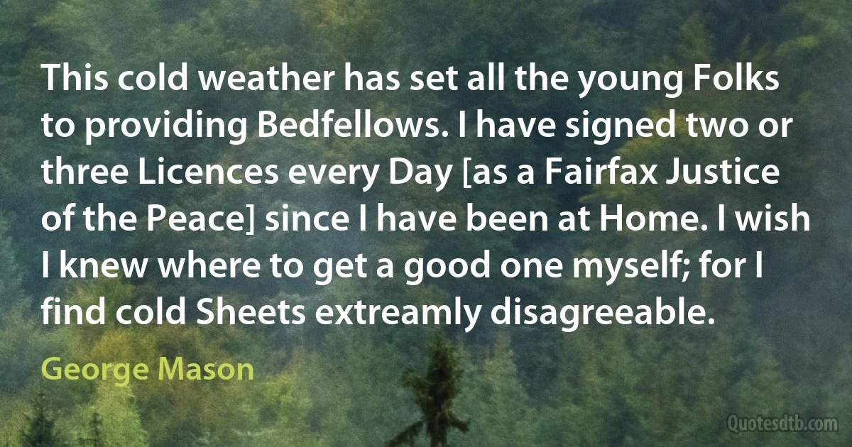 This cold weather has set all the young Folks to providing Bedfellows. I have signed two or three Licences every Day [as a Fairfax Justice of the Peace] since I have been at Home. I wish I knew where to get a good one myself; for I find cold Sheets extreamly disagreeable. (George Mason)