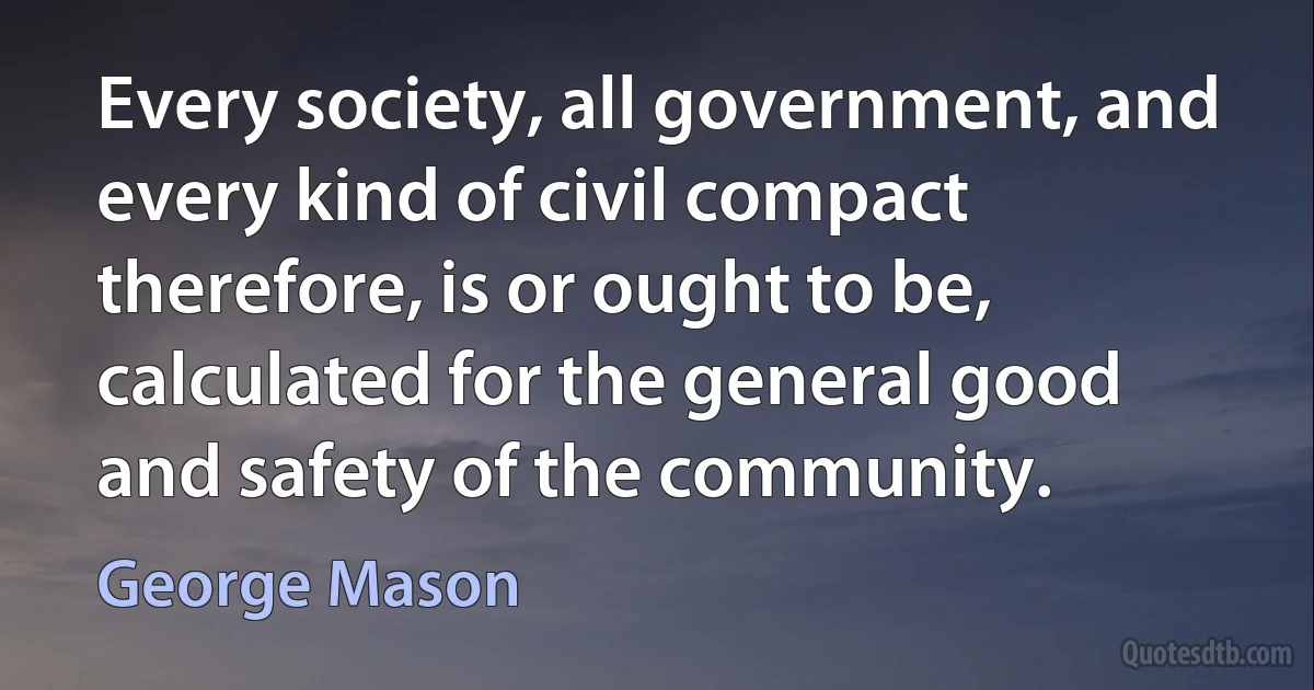 Every society, all government, and every kind of civil compact therefore, is or ought to be, calculated for the general good and safety of the community. (George Mason)