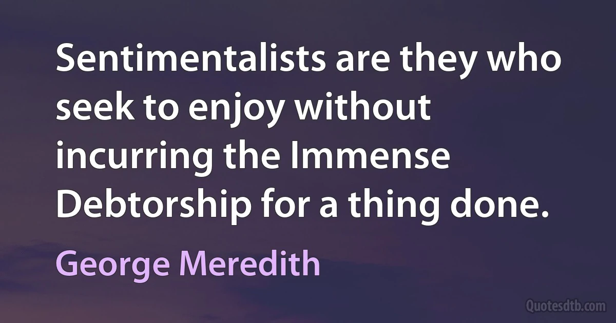 Sentimentalists are they who seek to enjoy without incurring the Immense Debtorship for a thing done. (George Meredith)