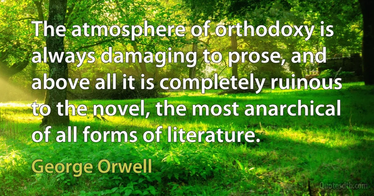 The atmosphere of orthodoxy is always damaging to prose, and above all it is completely ruinous to the novel, the most anarchical of all forms of literature. (George Orwell)