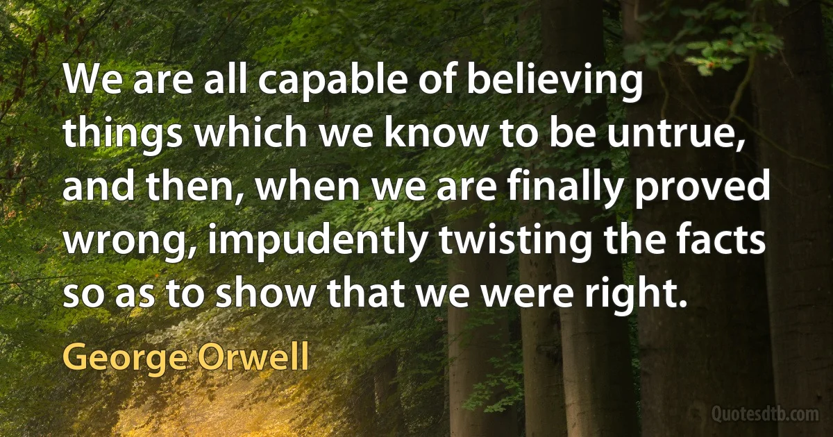 We are all capable of believing things which we know to be untrue, and then, when we are finally proved wrong, impudently twisting the facts so as to show that we were right. (George Orwell)