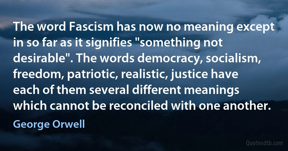 The word Fascism has now no meaning except in so far as it signifies "something not desirable". The words democracy, socialism, freedom, patriotic, realistic, justice have each of them several different meanings which cannot be reconciled with one another. (George Orwell)