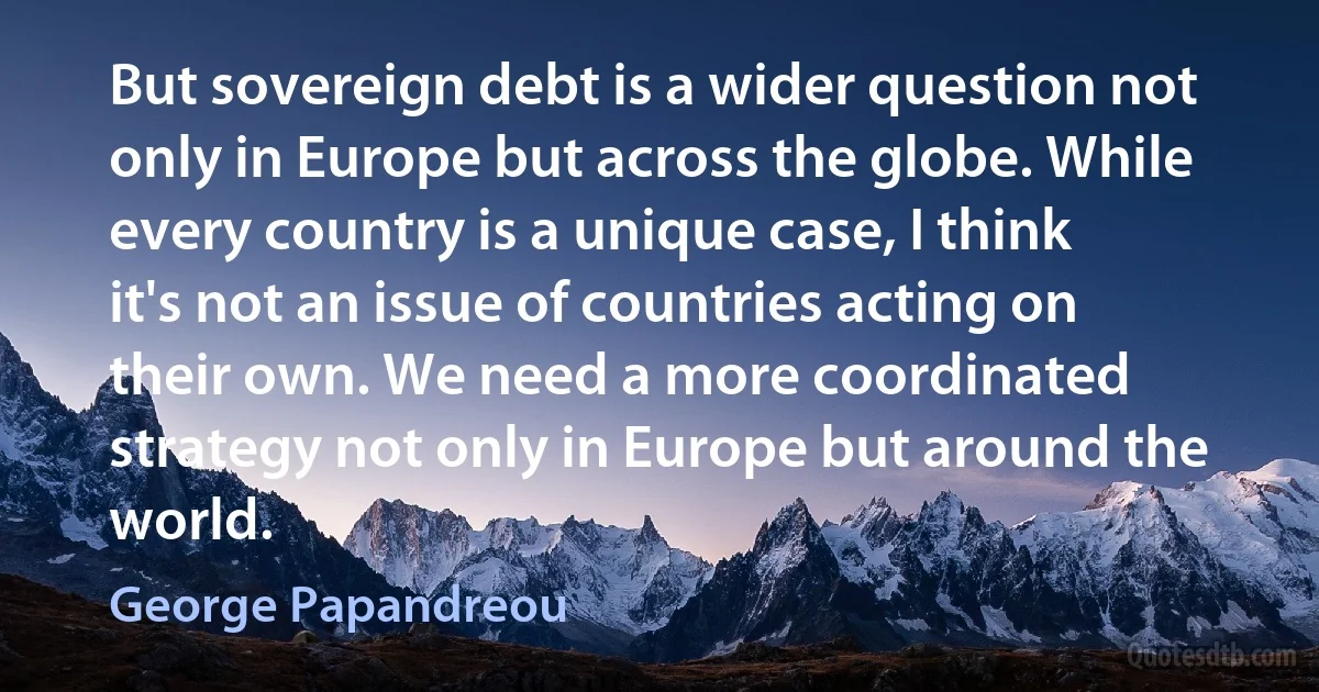 But sovereign debt is a wider question not only in Europe but across the globe. While every country is a unique case, I think it's not an issue of countries acting on their own. We need a more coordinated strategy not only in Europe but around the world. (George Papandreou)