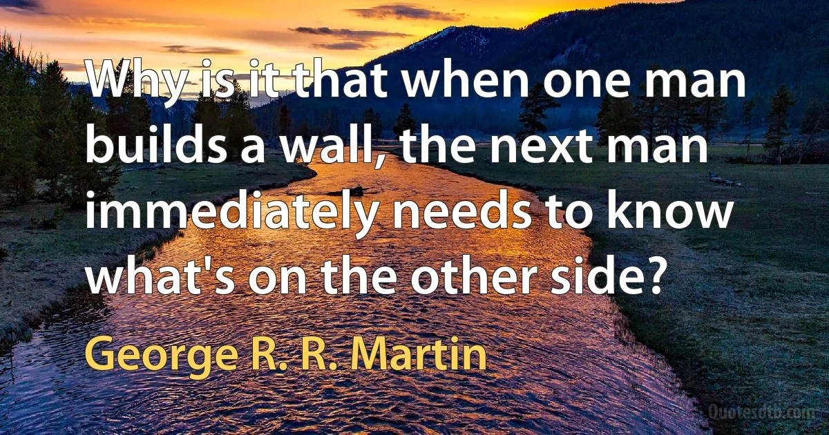 Why is it that when one man builds a wall, the next man immediately needs to know what's on the other side? (George R. R. Martin)