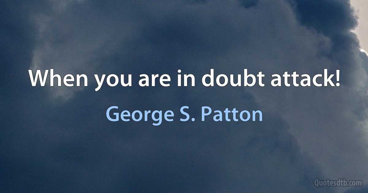 When you are in doubt attack! (George S. Patton)