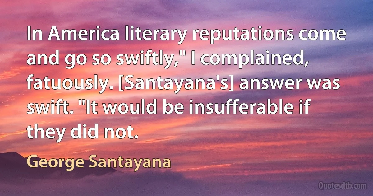 In America literary reputations come and go so swiftly," I complained, fatuously. [Santayana's] answer was swift. "It would be insufferable if they did not. (George Santayana)