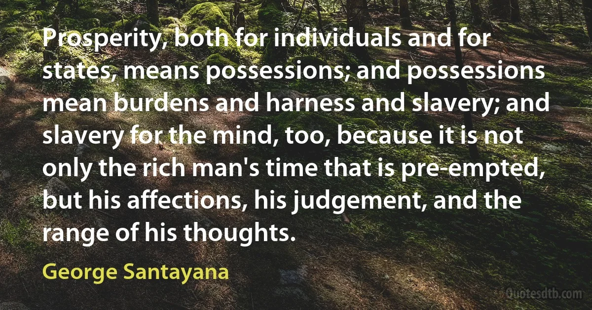 Prosperity, both for individuals and for states, means possessions; and possessions mean burdens and harness and slavery; and slavery for the mind, too, because it is not only the rich man's time that is pre-empted, but his affections, his judgement, and the range of his thoughts. (George Santayana)