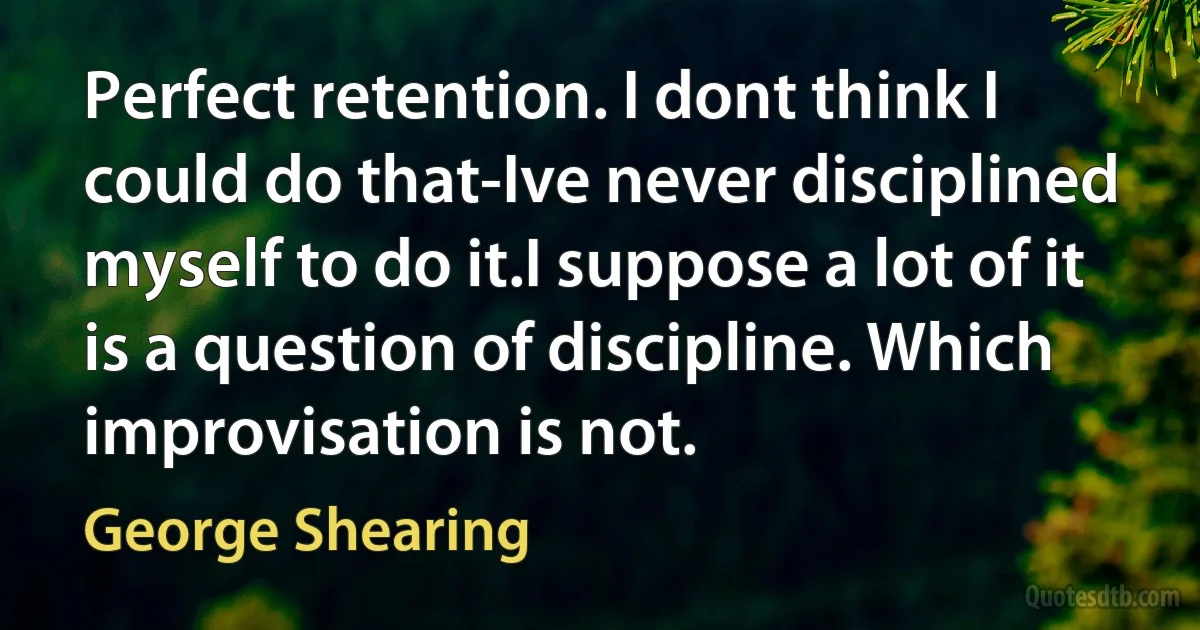 Perfect retention. I dont think I could do that-Ive never disciplined myself to do it.I suppose a lot of it is a question of discipline. Which improvisation is not. (George Shearing)