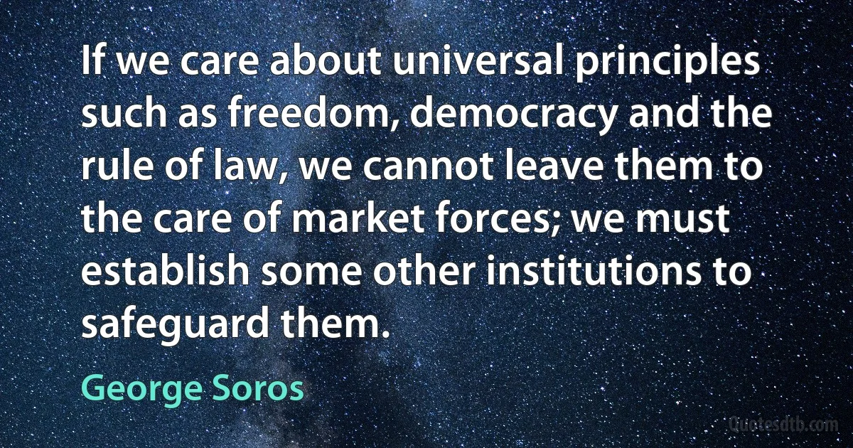 If we care about universal principles such as freedom, democracy and the rule of law, we cannot leave them to the care of market forces; we must establish some other institutions to safeguard them. (George Soros)