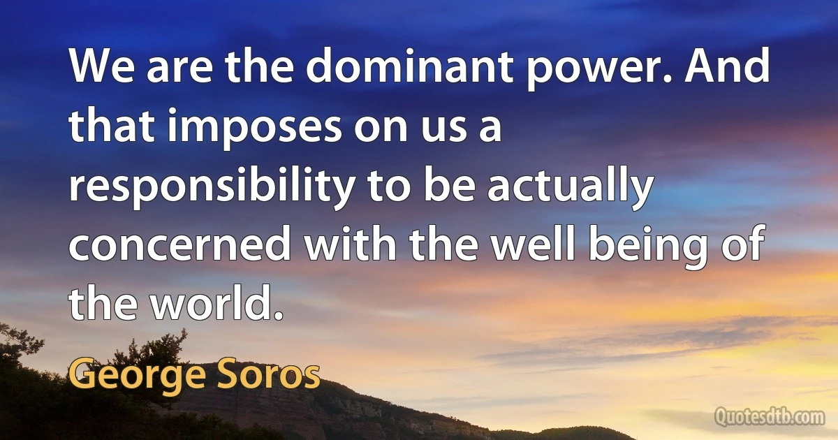 We are the dominant power. And that imposes on us a responsibility to be actually concerned with the well being of the world. (George Soros)