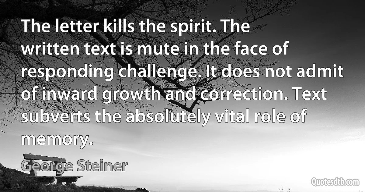 The letter kills the spirit. The written text is mute in the face of responding challenge. It does not admit of inward growth and correction. Text subverts the absolutely vital role of memory. (George Steiner)