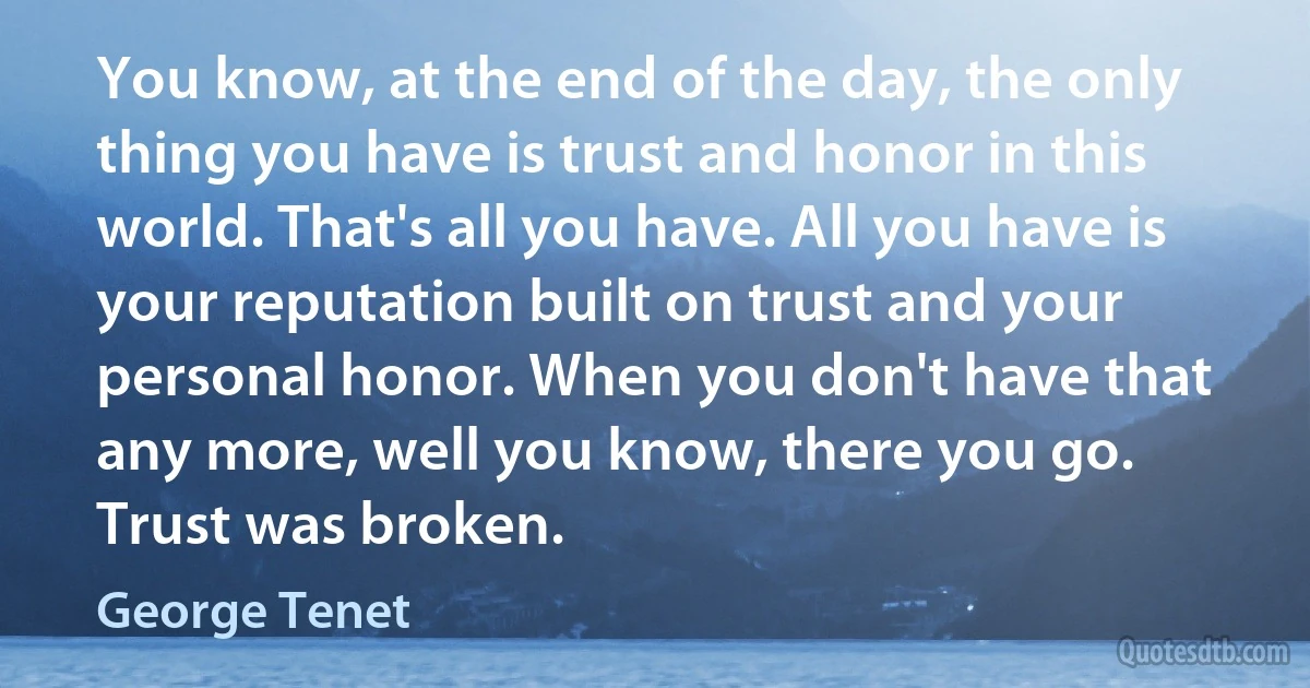 You know, at the end of the day, the only thing you have is trust and honor in this world. That's all you have. All you have is your reputation built on trust and your personal honor. When you don't have that any more, well you know, there you go. Trust was broken. (George Tenet)