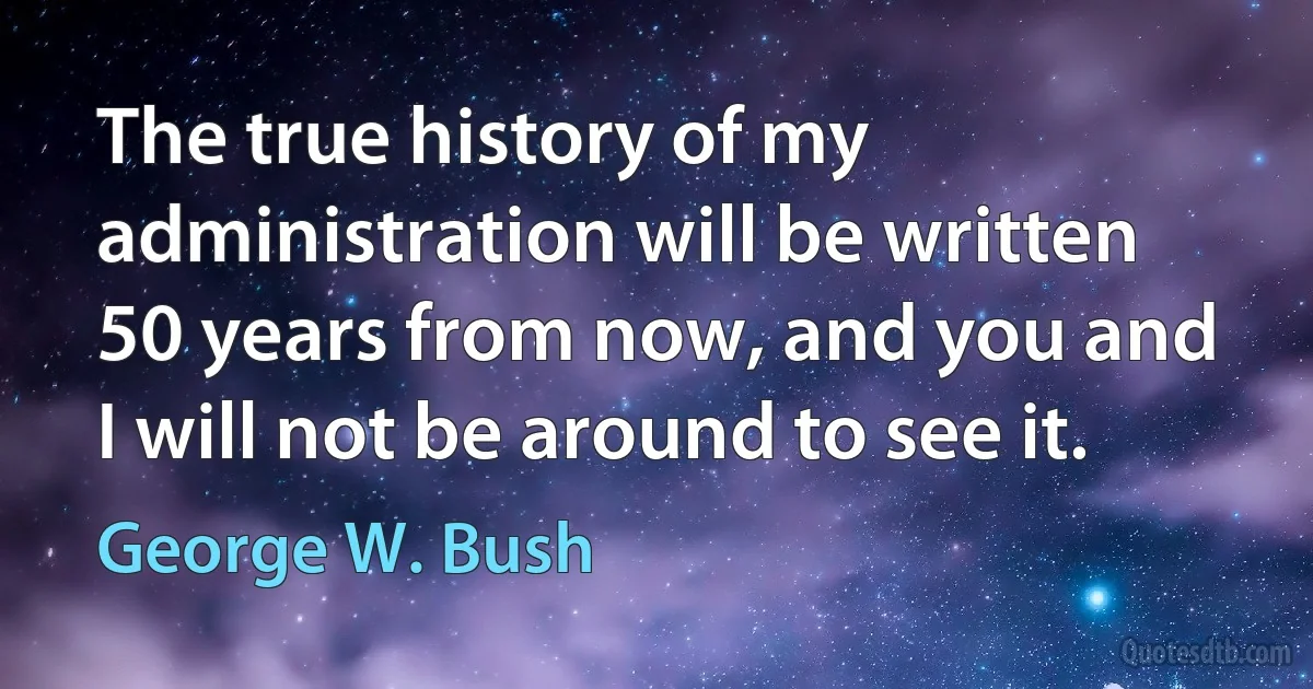 The true history of my administration will be written 50 years from now, and you and I will not be around to see it. (George W. Bush)