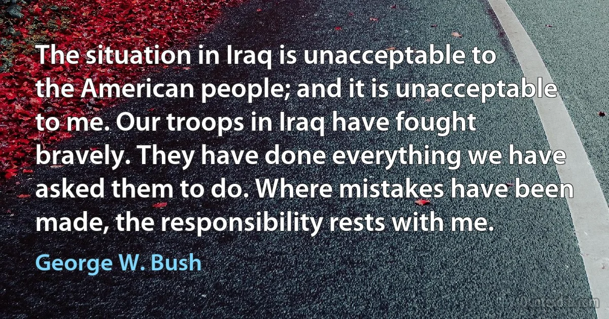 The situation in Iraq is unacceptable to the American people; and it is unacceptable to me. Our troops in Iraq have fought bravely. They have done everything we have asked them to do. Where mistakes have been made, the responsibility rests with me. (George W. Bush)