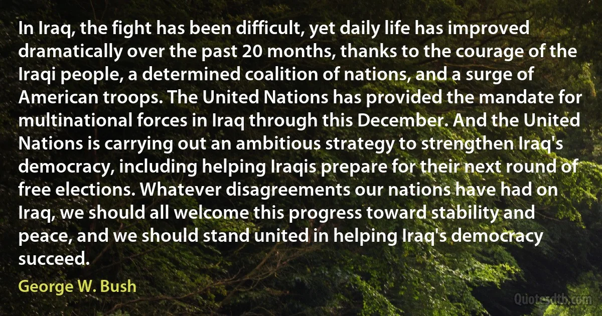 In Iraq, the fight has been difficult, yet daily life has improved dramatically over the past 20 months, thanks to the courage of the Iraqi people, a determined coalition of nations, and a surge of American troops. The United Nations has provided the mandate for multinational forces in Iraq through this December. And the United Nations is carrying out an ambitious strategy to strengthen Iraq's democracy, including helping Iraqis prepare for their next round of free elections. Whatever disagreements our nations have had on Iraq, we should all welcome this progress toward stability and peace, and we should stand united in helping Iraq's democracy succeed. (George W. Bush)