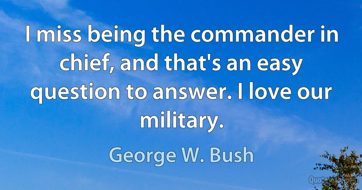 I miss being the commander in chief, and that's an easy question to answer. I love our military. (George W. Bush)