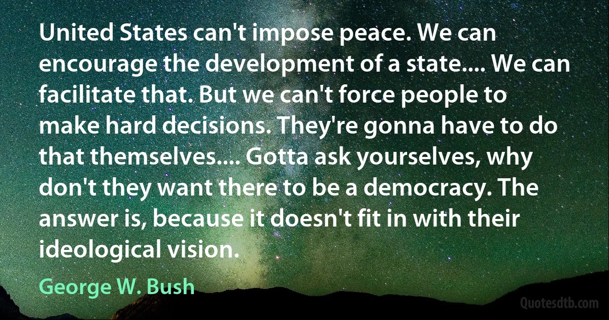 United States can't impose peace. We can encourage the development of a state.... We can facilitate that. But we can't force people to make hard decisions. They're gonna have to do that themselves.... Gotta ask yourselves, why don't they want there to be a democracy. The answer is, because it doesn't fit in with their ideological vision. (George W. Bush)