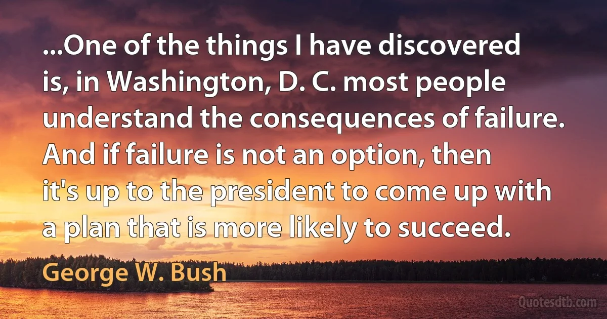 ...One of the things I have discovered is, in Washington, D. C. most people understand the consequences of failure. And if failure is not an option, then it's up to the president to come up with a plan that is more likely to succeed. (George W. Bush)