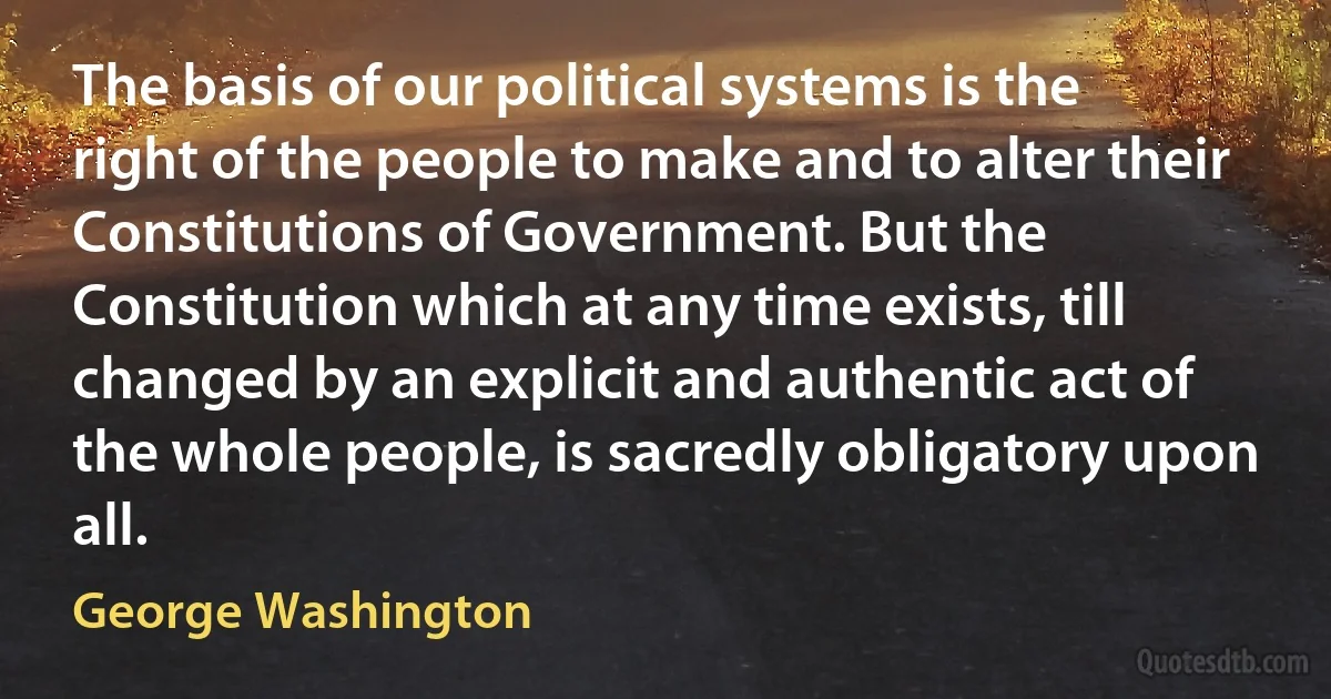 The basis of our political systems is the right of the people to make and to alter their Constitutions of Government. But the Constitution which at any time exists, till changed by an explicit and authentic act of the whole people, is sacredly obligatory upon all. (George Washington)