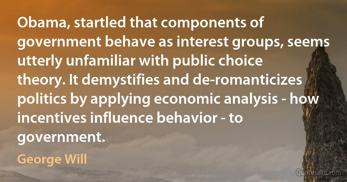 Obama, startled that components of government behave as interest groups, seems utterly unfamiliar with public choice theory. It demystifies and de-romanticizes politics by applying economic analysis - how incentives influence behavior - to government. (George Will)