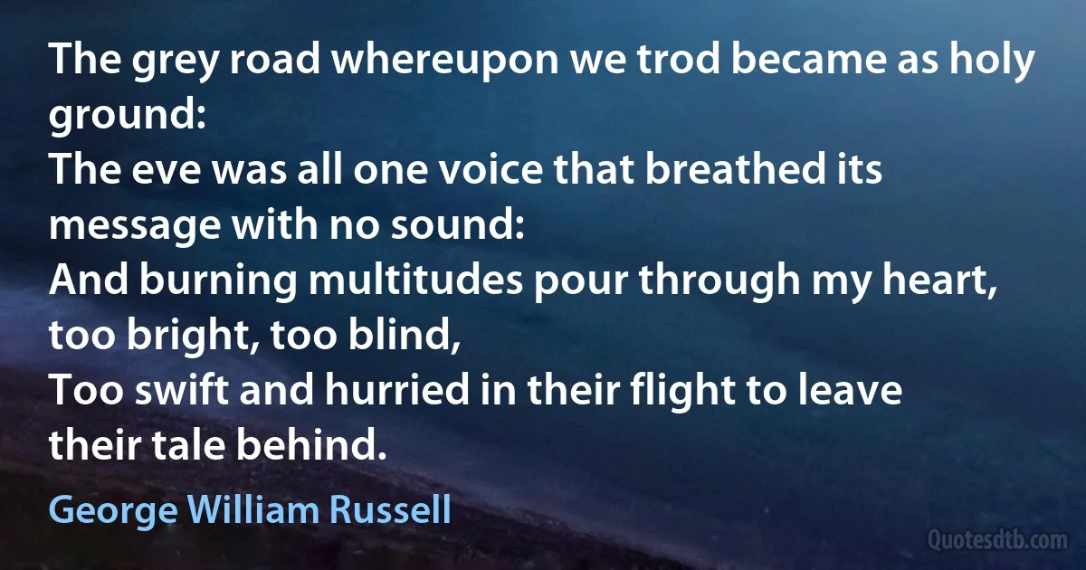 The grey road whereupon we trod became as holy ground:
The eve was all one voice that breathed its message with no sound:
And burning multitudes pour through my heart, too bright, too blind,
Too swift and hurried in their flight to leave their tale behind. (George William Russell)